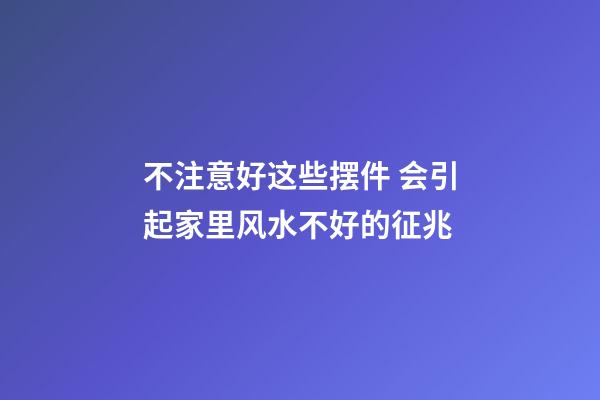 不注意好这些摆件 会引起家里风水不好的征兆